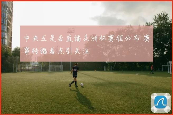 中央五是否直播美洲杯赛程公布 赛事转播看点引关注