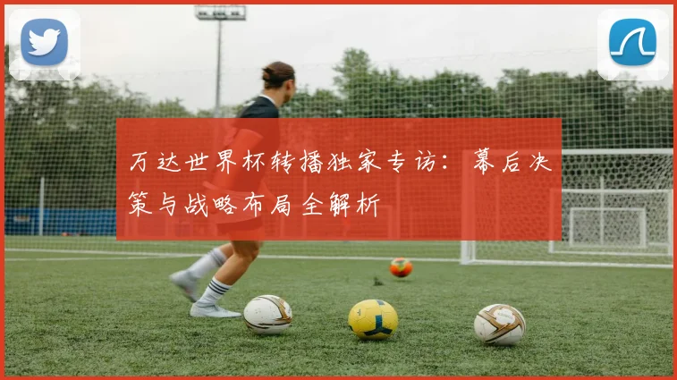 万达世界杯转播独家专访:幕后决策与战略布局全解析