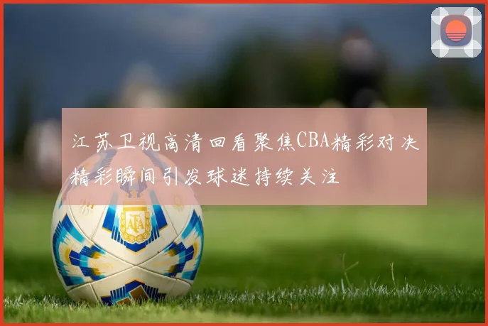 江苏卫视高清回看聚焦CBA精彩对决精彩瞬间引发球迷持续关注