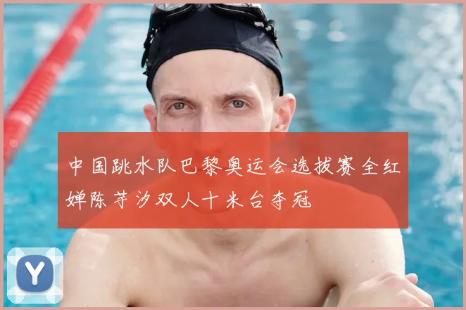 中国跳水队巴黎奥运会选拔赛全红婵陈芋汐双人十米台夺冠