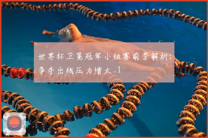世界杯卫冕冠军小组赛前景解析:争夺出线压力增大_1