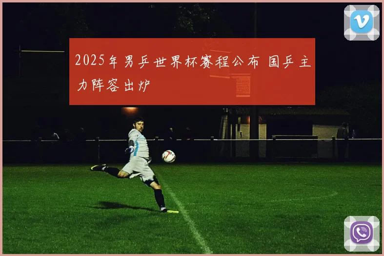 2025年男乒世界杯赛程公布 国乒主力阵容出炉