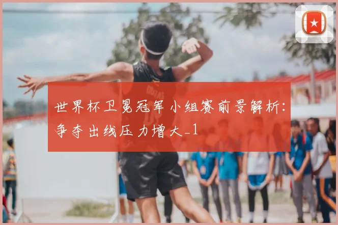 世界杯卫冕冠军小组赛前景解析:争夺出线压力增大_1