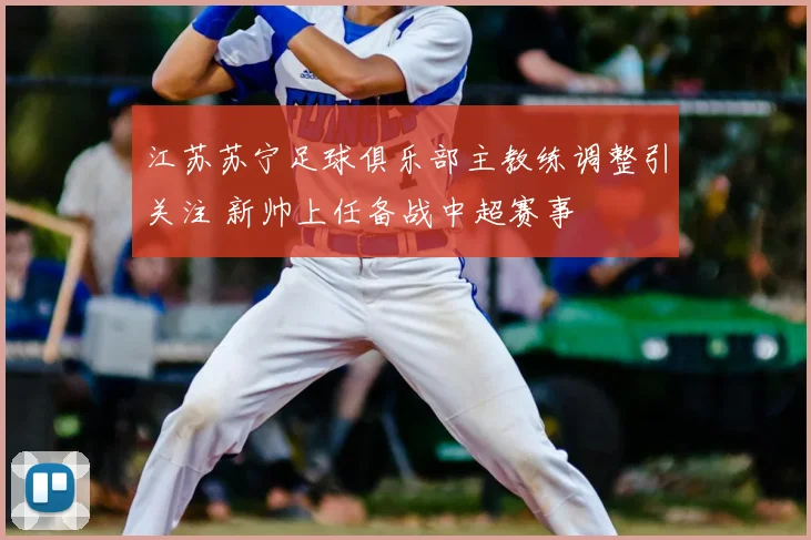 江苏苏宁足球俱乐部主教练调整引关注 新帅上任备战中超赛事