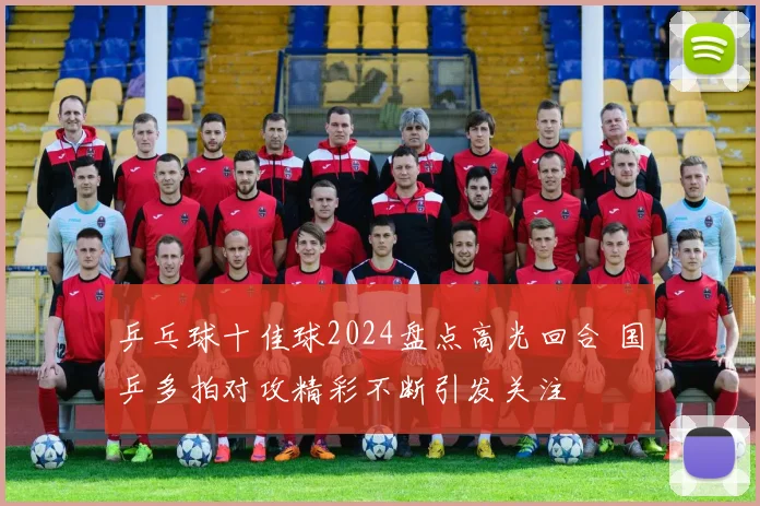 乒乓球十佳球2024盘点高光回合 国乒多拍对攻精彩不断引发关注