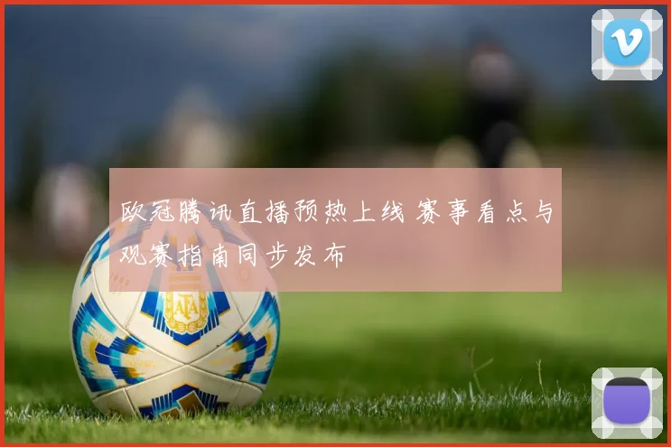 欧冠腾讯直播预热上线 赛事看点与观赛指南同步发布