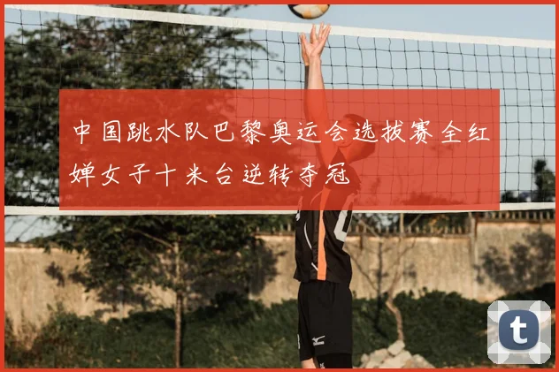 中国跳水队巴黎奥运会选拔赛全红婵女子十米台逆转夺冠