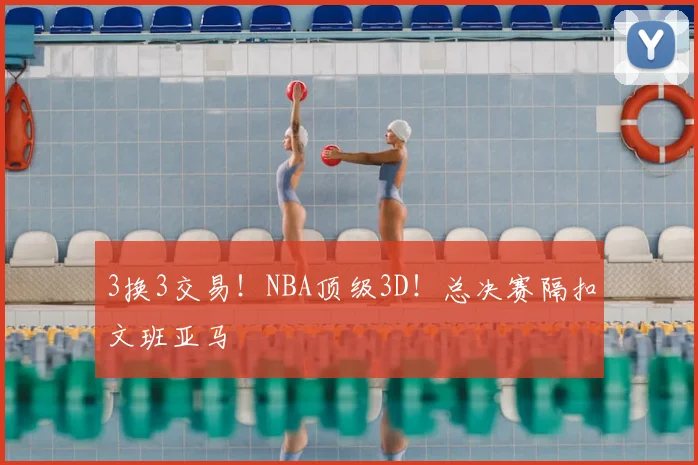 3换3交易！NBA顶级3D！总决赛隔扣文班亚马