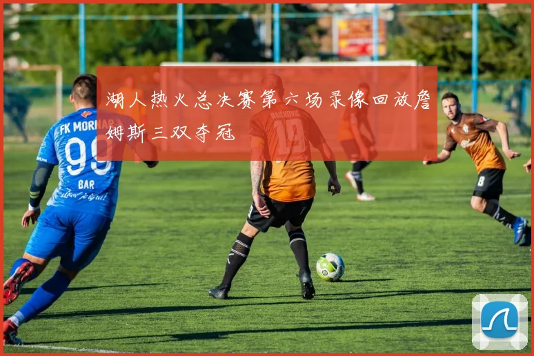 湖人热火总决赛第六场录像回放詹姆斯三双夺冠
