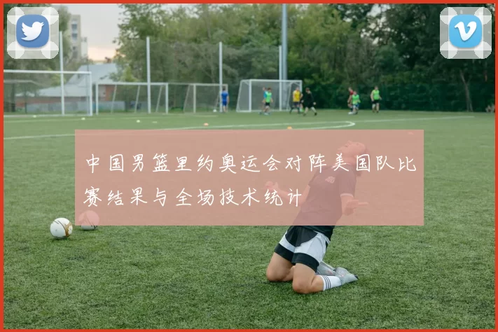 中国男篮里约奥运会对阵美国队比赛结果与全场技术统计