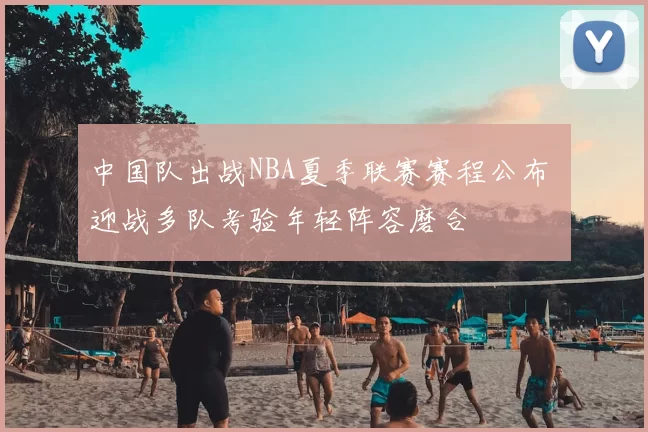 中国队出战NBA夏季联赛赛程公布 迎战多队考验年轻阵容磨合