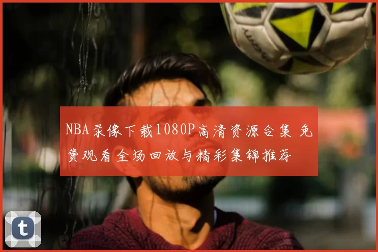 NBA录像下载1080P高清资源合集 免费观看全场回放与精彩集锦推荐