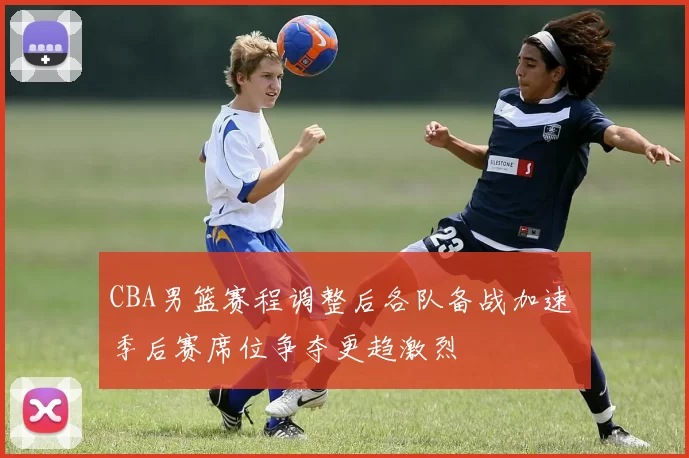 CBA男篮赛程调整后各队备战加速 季后赛席位争夺更趋激烈