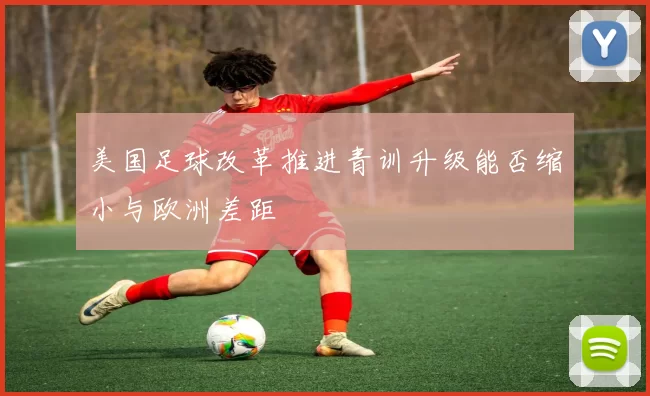 美国足球改革推进青训升级能否缩小与欧洲差距