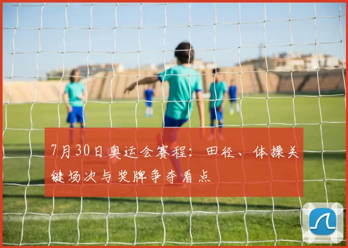 7月30日奥运会赛程：田径、体操关键场次与奖牌争夺看点
