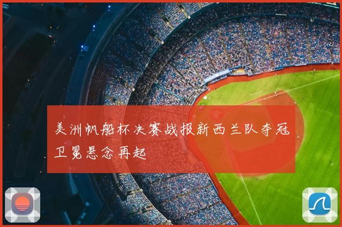 美洲帆船杯决赛战报新西兰队夺冠卫冕悬念再起