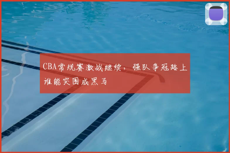 CBA常规赛激战继续，强队争冠路上谁能突围成黑马