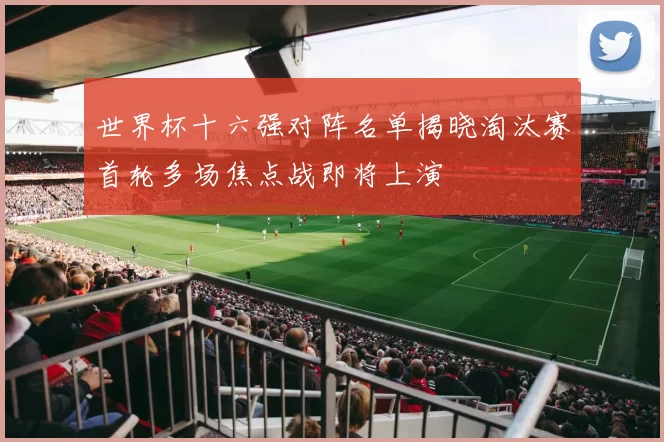世界杯十六强对阵名单揭晓淘汰赛首轮多场焦点战即将上演