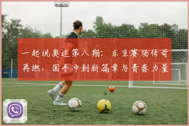 一起说奥运第八期:东京赛场传奇再燃,国手冲刺新篇章与青春力量