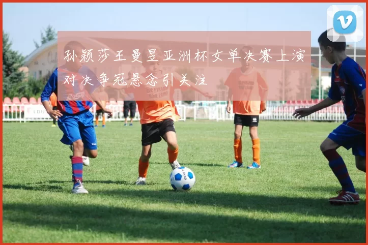 孙颖莎王曼昱亚洲杯女单决赛上演对决争冠悬念引关注