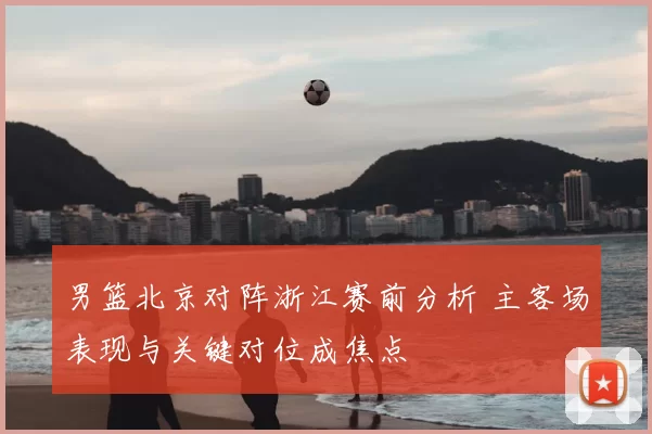 男篮北京对阵浙江赛前分析 主客场表现与关键对位成焦点