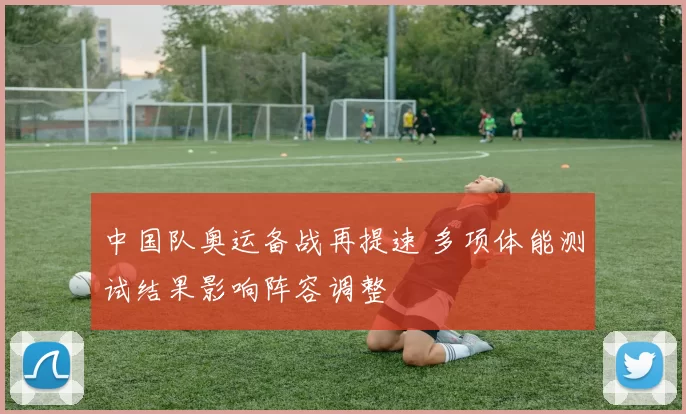 中国队奥运备战再提速 多项体能测试结果影响阵容调整
