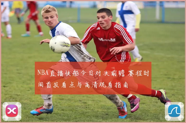 NBA直播快船今日对决前瞻 赛程时间首发看点与高清观看指南