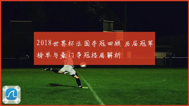 2018世界杯法国夺冠回顾 历届冠军榜单与豪门争冠格局解析