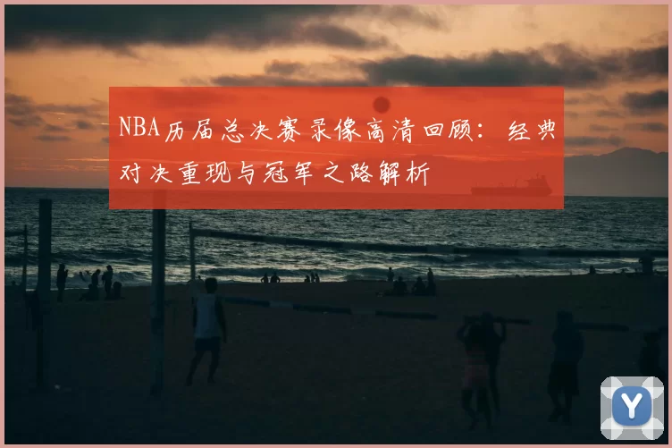 NBA历届总决赛录像高清回顾：经典对决重现与冠军之路解析