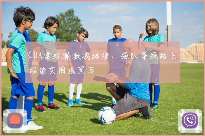 CBA常规赛激战继续，强队争冠路上谁能突围成黑马