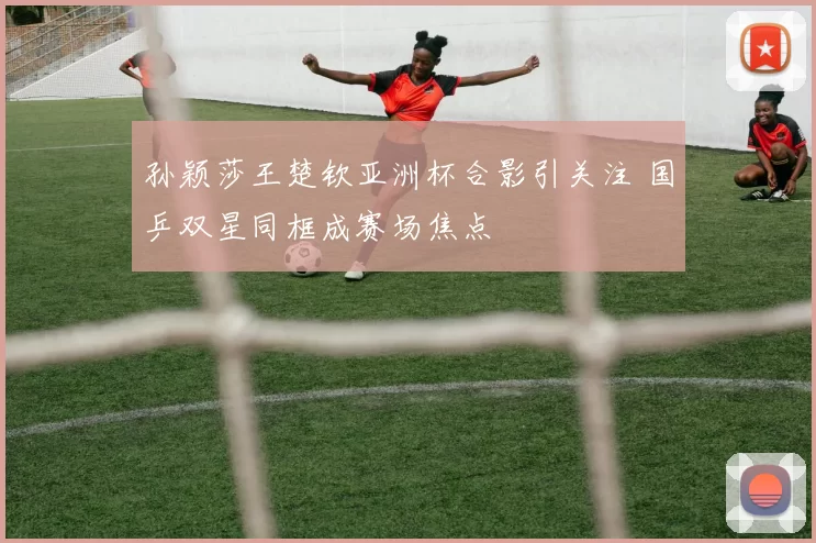 孙颖莎王楚钦亚洲杯合影引关注 国乒双星同框成赛场焦点