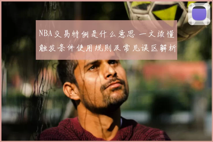 NBA交易特例是什么意思 一文读懂触发条件使用规则及常见误区解析
