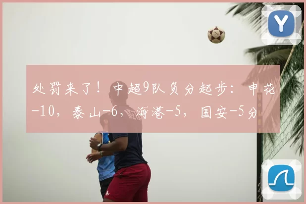 处罚来了！中超9队负分起步：申花-10，泰山-6，海港-5，国安-5分