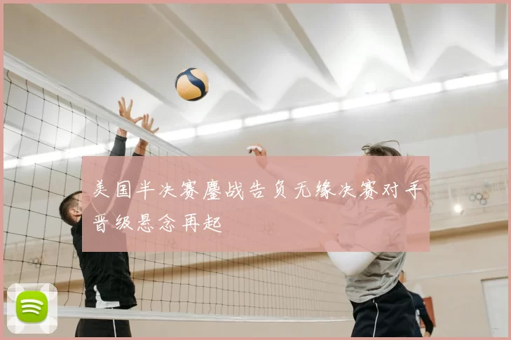 美国半决赛鏖战告负无缘决赛对手晋级悬念再起