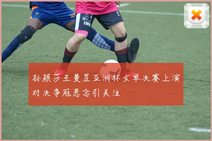 孙颖莎王曼昱亚洲杯女单决赛上演对决争冠悬念引关注