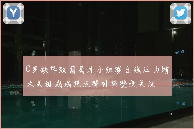 C罗缺阵致葡萄牙小组赛出线压力增大关键战成焦点替补调整受关注