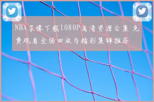 NBA录像下载1080P高清资源合集 免费观看全场回放与精彩集锦推荐