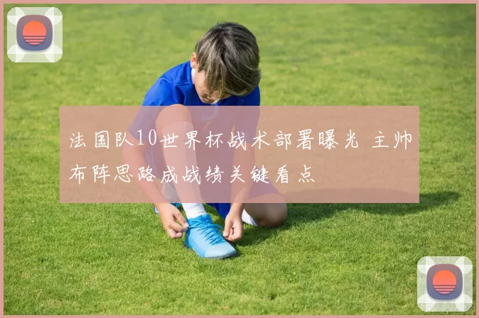 法国队10世界杯战术部署曝光 主帅布阵思路成战绩关键看点