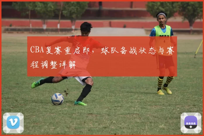 CBA复赛重启即,球队备战状态与赛程调整详解