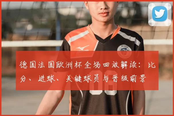 德国法国欧洲杯全场回放解读：比分、进球、关键球员与晋级前景
