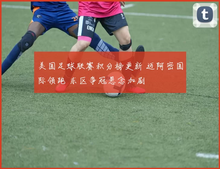 美国足球联赛积分榜更新 迈阿密国际领跑 东区争冠悬念加剧