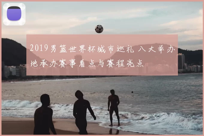 2019男篮世界杯城市巡礼 八大举办地承办赛事看点与赛程亮点