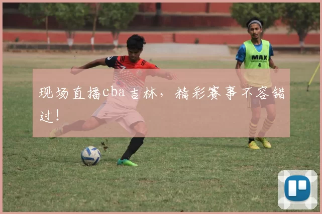 现场直播cba吉林,精彩赛事不容错过!