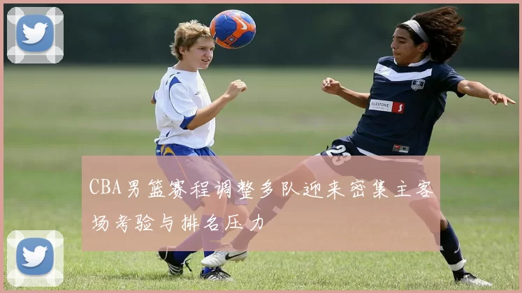 CBA男篮赛程调整多队迎来密集主客场考验与排名压力