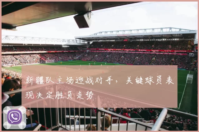 新疆队主场迎战对手,关键球员表现决定胜负走势