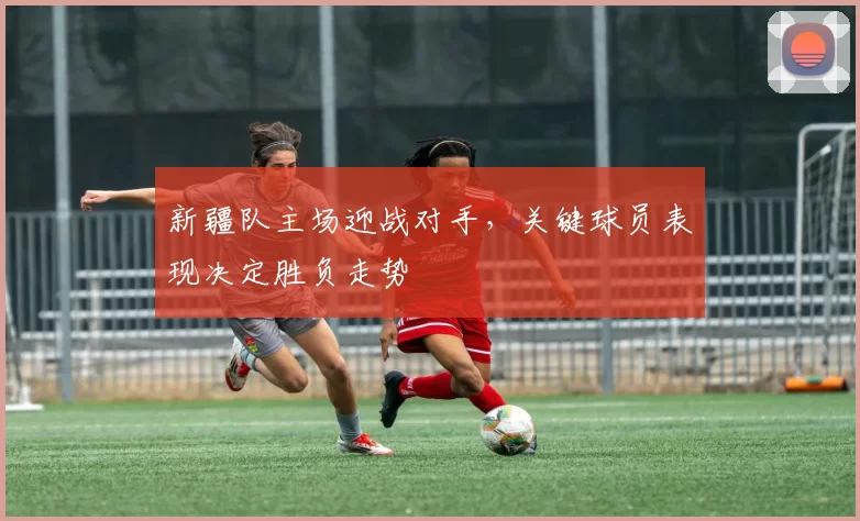 新疆队主场迎战对手，关键球员表现决定胜负走势