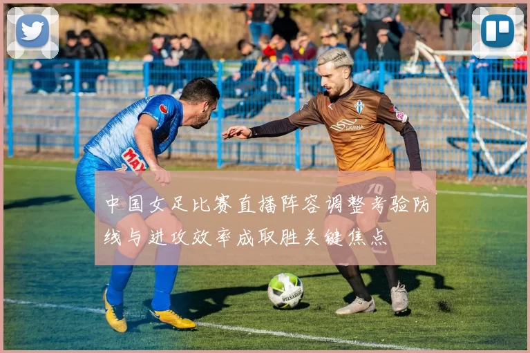 中国女足比赛直播阵容调整考验防线与进攻效率成取胜关键焦点