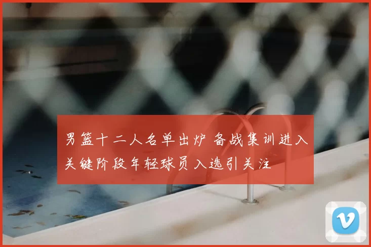 男篮十二人名单出炉 备战集训进入关键阶段年轻球员入选引关注