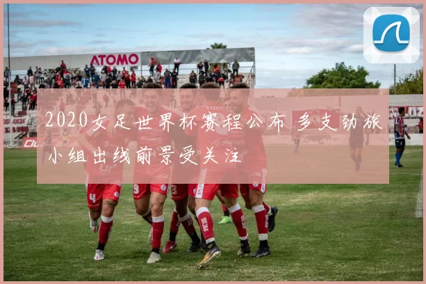 2020女足世界杯赛程公布 多支劲旅小组出线前景受关注
