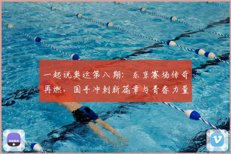 一起说奥运第八期：东京赛场传奇再燃，国手冲刺新篇章与青春力量